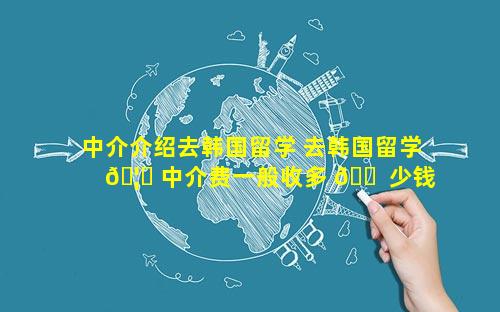 中介介绍去韩国留学 去韩国留学 🦋 中介费一般收多 🐠 少钱